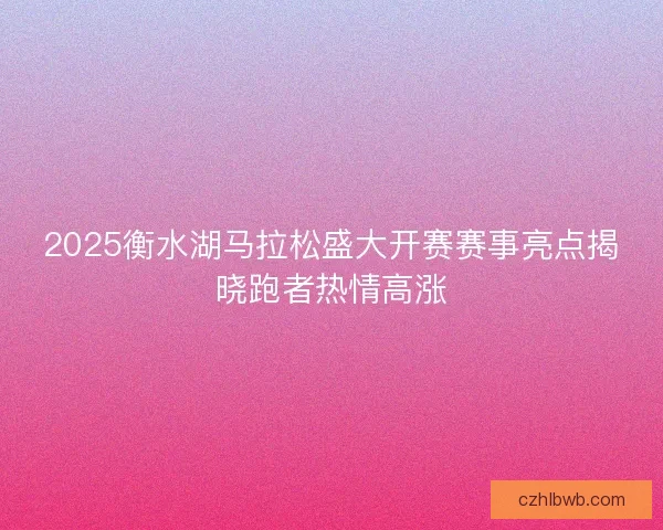 2025衡水湖马拉松盛大开赛赛事亮点揭晓跑者热情高涨