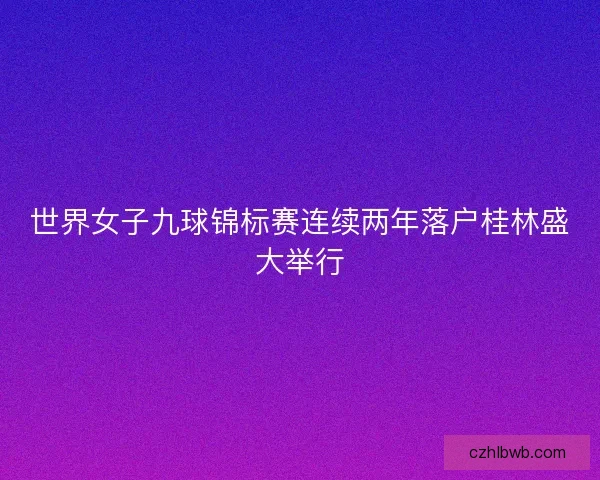 世界女子九球锦标赛连续两年落户桂林盛大举行