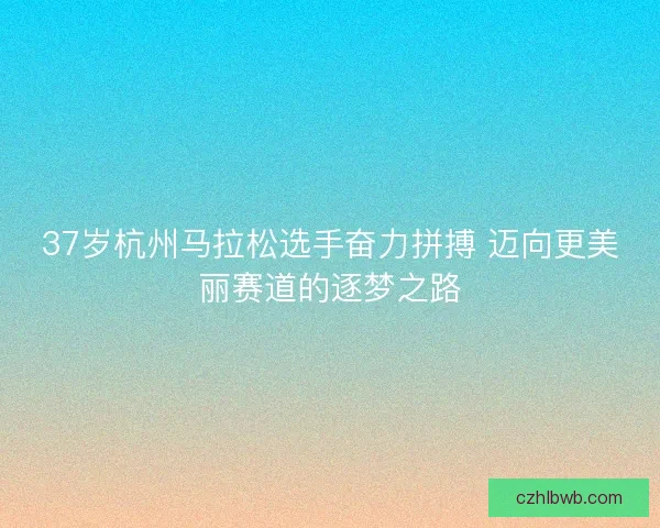 37岁杭州马拉松选手奋力拼搏 迈向更美丽赛道的逐梦之路