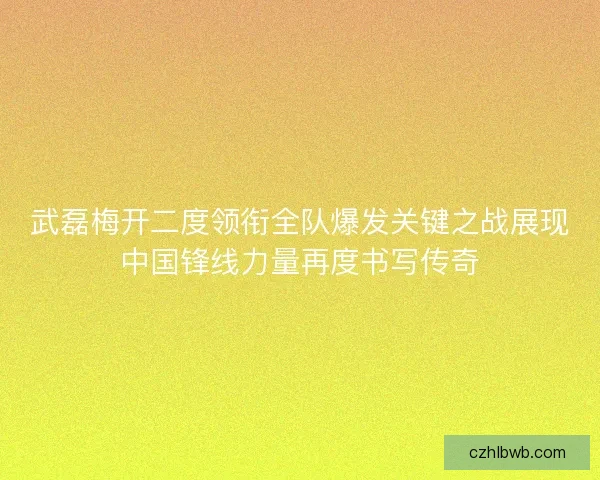 武磊梅开二度领衔全队爆发关键之战展现中国锋线力量再度书写传奇