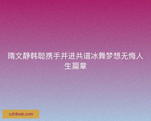 隋文静韩聪携手并进共谱冰舞梦想无悔人生篇章